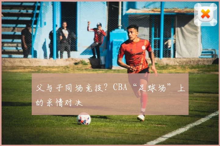 父与子同场竞技？CBA“足球场”上的亲情对决