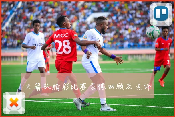 火箭队精彩比赛录像回顾及点评