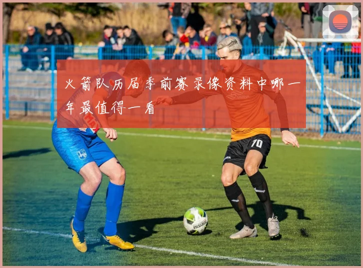 火箭队历届季前赛录像资料中哪一年最值得一看