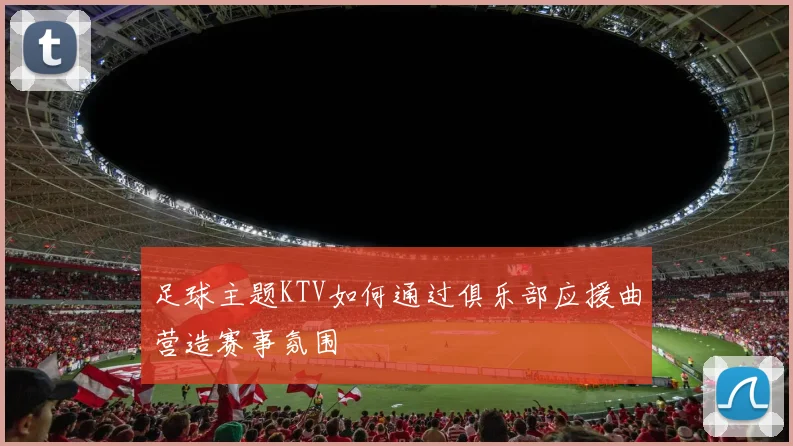 足球主题KTV如何通过俱乐部应援曲营造赛事氛围